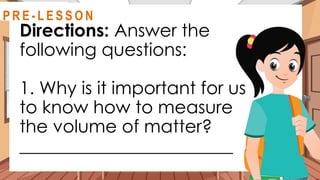 Directions: Answer the
following questions:
1. Why is it important for us
to know how to measure
the volume of matter?
________________________
@
R E V I E W
R E V I E W
@
@
P R E - L E S S O N
 
