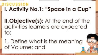 I. Activity No.1: “Space in a Cup”
II.Objective(s): At the end of the
activities learners are expected
to:
1. Define what is the meaning
of Volume; and
@
D I S C U S S I O N
 