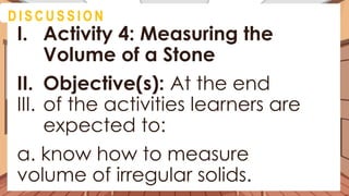 D I S C U S S I O N
I. Activity 4: Measuring the
Volume of a Stone
II. Objective(s): At the end
III. of the activities learners are
expected to:
a. know how to measure
volume of irregular solids.
 
