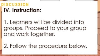 D I S C U S S I O N
IV. Instruction:
1. Learners will be divided into
groups. Proceed to your group
and work together.
2. Follow the procedure below.
 