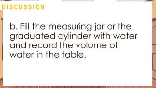 A C T I V I T Y 4
b. Fill the measuring jar or the
graduated cylinder with water
and record the volume of
water in the table.
D I S C U S S I O N
 