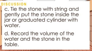 A C T I V I T Y 4
c. Tie the stone with string and
gently put the stone inside the
jar or graduated cylinder with
water.
d. Record the volume of the
water and the stone in the
table.
D I S C U S S I O N
 