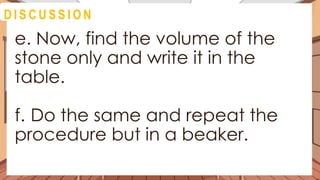 A C T I V I T Y 4
e. Now, find the volume of the
stone only and write it in the
table.
f. Do the same and repeat the
procedure but in a beaker.
D I S C U S S I O N
 