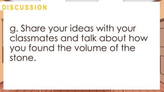 A C T I V I T Y 4
g. Share your ideas with your
classmates and talk about how
you found the volume of the
stone.
D I S C U S S I O N
 