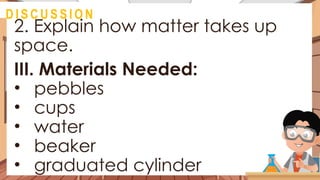 2. Explain how matter takes up
space.
III. Materials Needed:
• pebbles
• cups
• water
• beaker
• graduated cylinder
@
D I S C U S S I O N
 