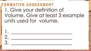 A C T I V I T Y 5
1. Give your definition of
Volume. Give at least 3 example
units used for volume.
1. ________________________
2. ________________________
3. ________________________
@
@
F O R M AT I V E A S S E S S M E N T
 