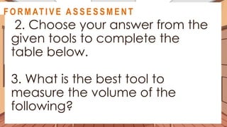 A C T I V I T Y 5
2. Choose your answer from the
given tools to complete the
table below.
3. What is the best tool to
measure the volume of the
following?
@
@
F O R M AT I V E A S S E S S M E N T
 