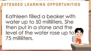 A S S E S S M E N T
Kathleen filled a beaker with
water up to 50 milliliters. She
then put in a stone and the
level of the water rose up to
75 milliliters.
@
@
E X T E N D E D L E A R N I N G O P P O R T U N I T I E S
 