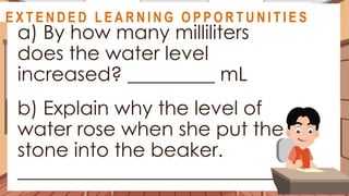 A S S E S S M E N T
a) By how many milliliters
does the water level
increased? _________ mL
b) Explain why the level of
water rose when she put the
stone into the beaker.
____________________________
@
@
E X T E N D E D L E A R N I N G O P P O R T U N I T I E S
 
