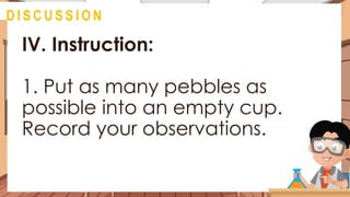 IV. Instruction:
1. Put as many pebbles as
possible into an empty cup.
Record your observations.
@
D I S C U S S I O N
 