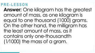 Answer: One kilogram has the greatest
amount of mass, as one kilogram is
equal to one thousand (1000) grams.
On the other hand, the milligram has
the least amount of mass, as it
contains only one-thousandth
(1⁄1000) the mass of a gram.
REVIEW
@
@
P R E - L E S S O N
 
