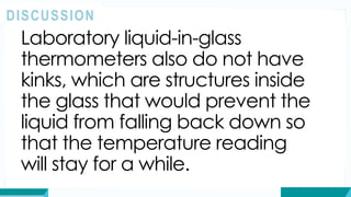 Laboratory liquid-in-glass
thermometers also do not have
kinks, which are structures inside
the glass that would prevent the
liquid from falling back down so
that the temperature reading
will stay for a while.
DISCUSSION
 