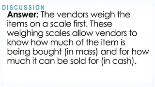 Answer: The vendors weigh the
items on a scale first. These
weighing scales allow vendors to
know how much of the item is
being bought (in mass) and for how
much it can be sold for (in cash).
MOTIVATION
@
@
D I S C U S S I O N
 