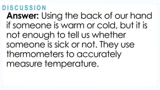 Answer: Using the back of our hand
if someone is warm or cold, but it is
not enough to tell us whether
someone is sick or not. They use
thermometers to accurately
measure temperature.
MOTIVATION
@
@
D I S C U S S I O N
 