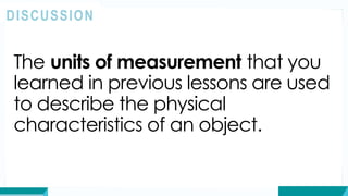 The units of measurement that you
learned in previous lessons are used
to describe the physical
characteristics of an object.
DISCUSSION
 