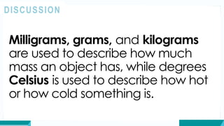 Milligrams, grams, and kilograms
are used to describe how much
mass an object has, while degrees
Celsius is used to describe how hot
or how cold something is.
DISCUSSION
 