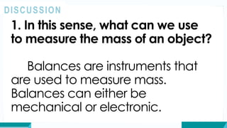 1. In this sense, what can we use
to measure the mass of an object?
Balances are instruments that
are used to measure mass.
Balances can either be
mechanical or electronic.
DISCUSSION
 