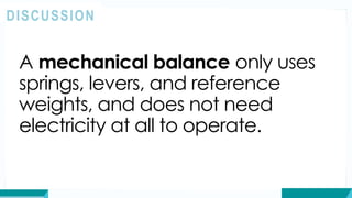 A mechanical balance only uses
springs, levers, and reference
weights, and does not need
electricity at all to operate.
DISCUSSION
 