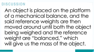 An object is placed on the platform
of a mechanical balance, and the
said reference weights are then
moved around until both the object
being weighed and the reference
weight are “balanced,” which
will give us the mass of the object.
DISCUSSION
 