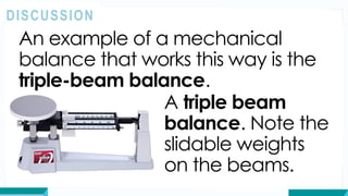 An example of a mechanical
balance that works this way is the
triple-beam balance.
DISCUSSION
A triple beam
balance. Note the
slidable weights
on the beams.
 