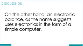 On the other hand, an electronic
balance, as the name suggests,
uses electronics in the form of a
simple computer.
DISCUSSION
 