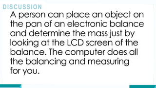 A person can place an object on
the pan of an electronic balance
and determine the mass just by
looking at the LCD screen of the
balance. The computer does all
the balancing and measuring
for you.
DISCUSSION
 