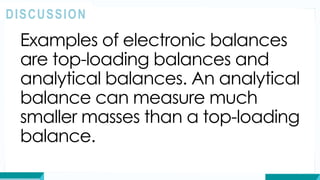 Examples of electronic balances
are top-loading balances and
analytical balances. An analytical
balance can measure much
smaller masses than a top-loading
balance.
DISCUSSION
 