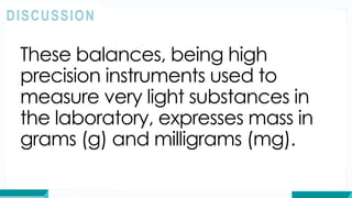 These balances, being high
precision instruments used to
measure very light substances in
the laboratory, expresses mass in
grams (g) and milligrams (mg).
DISCUSSION
 