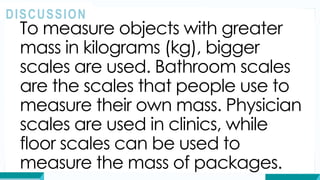 To measure objects with greater
mass in kilograms (kg), bigger
scales are used. Bathroom scales
are the scales that people use to
measure their own mass. Physician
scales are used in clinics, while
floor scales can be used to
measure the mass of packages.
DISCUSSION
 