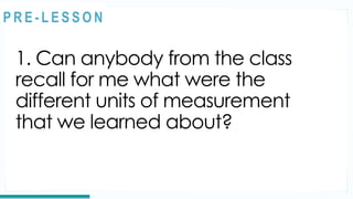 1. Can anybody from the class
recall for me what were the
different units of measurement
that we learned about?
REVIEW
@
@
P R E - L E S S O N
 
