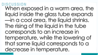When exposed in a warm area, the
liquid inside the glass tube expands
—in a cool area, the liquid shrinks.
The rising of the liquid in the tube
corresponds to an increase in
temperature, while the lowering of
that same liquid corresponds to a
decrease in temperature.
DISCUSSION
 