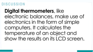 Digital thermometers, like
electronic balances, make use of
electronics in the form of simple
computers. It calculates the
temperature of an object and
show the results on its LCD screen.
DISCUSSION
 