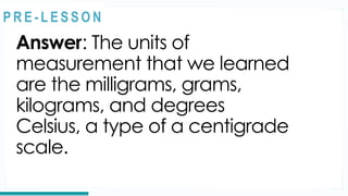 Answer: The units of
measurement that we learned
are the milligrams, grams,
kilograms, and degrees
Celsius, a type of a centigrade
scale.
REVIEW
@
@
P R E - L E S S O N
 