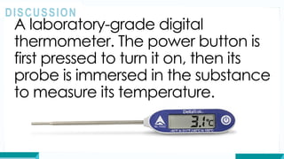 A laboratory-grade digital
thermometer. The power button is
first pressed to turn it on, then its
probe is immersed in the substance
to measure its temperature.
DISCUSSION
 