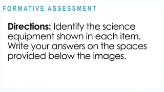 ACTIVITY 1
Directions: Identify the science
equipment shown in each item.
Write your answers on the spaces
provided below the images.
@
@
F O R M AT I V E A S S E S S M E N T
 