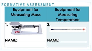 ACTIVITY 1
Equipment for
Measuring Mass
Equipment for
Measuring
Temperature
1.
NAME: ______________
_____________________
2.
NAME: ______________
_____________________
@
@
F O R M AT I V E A S S E S S M E N T
 
