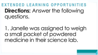 ASSESSMENT
Directions: Answer the following
questions.
1. Janelle was assigned to weigh
a small packet of powdered
medicine in their science lab.
@
@
E X T E N D E D L E A R N I N G O P P O R T U N I T I E S
 