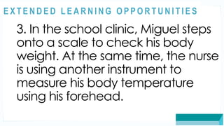 ASSESSMENT
3. In the school clinic, Miguel steps
onto a scale to check his body
weight. At the same time, the nurse
is using another instrument to
measure his body temperature
using his forehead.
@
@
E X T E N D E D L E A R N I N G O P P O R T U N I T I E S
 