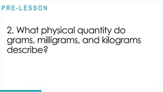 2. What physical quantity do
grams, milligrams, and kilograms
describe?
REVIEW
@
@
P R E - L E S S O N
 