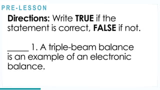 REVIEW
Directions: Write TRUE if the
statement is correct, FALSE if not.
_____ 1. A triple-beam balance
is an example of an electronic
balance.
@
@
P R E - L E S S O N
 
