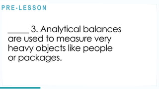 REVIEW
_____ 3. Analytical balances
are used to measure very
heavy objects like people
or packages.
@
@
P R E - L E S S O N
 