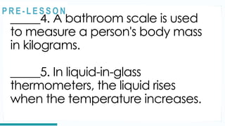 REVIEW
_____4. A bathroom scale is used
to measure a person's body mass
in kilograms.
_____5. In liquid-in-glass
thermometers, the liquid rises
when the temperature increases.
@
@
P R E - L E S S O N
 