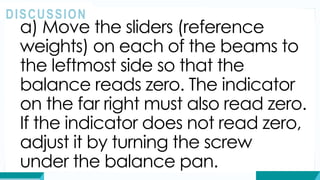 a) Move the sliders (reference
weights) on each of the beams to
the leftmost side so that the
balance reads zero. The indicator
on the far right must also read zero.
If the indicator does not read zero,
adjust it by turning the screw
under the balance pan.
DISCUSSION
 