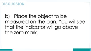 b) Place the object to be
measured on the pan. You will see
that the indicator will go above
the zero mark.
DISCUSSION
 