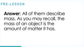 Answer: All of them describe
mass. As you may recall, the
mass of an object is the
amount of matter it has.
REVIEW
@
@
P R E - L E S S O N
 