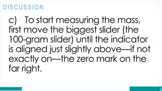 c) To start measuring the mass,
first move the biggest slider (the
100-gram slider) until the indicator
is aligned just slightly above—if not
exactly on—the zero mark on the
far right.
DISCUSSION
 