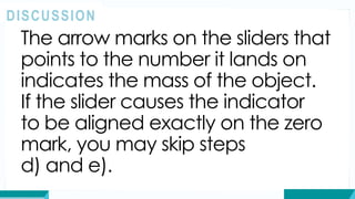 The arrow marks on the sliders that
points to the number it lands on
indicates the mass of the object.
If the slider causes the indicator
to be aligned exactly on the zero
mark, you may skip steps
d) and e).
DISCUSSION
 