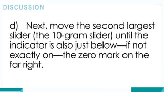 d) Next, move the second largest
slider (the 10-gram slider) until the
indicator is also just below—if not
exactly on—the zero mark on the
far right.
DISCUSSION
 