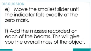 e) Move the smallest slider until
the indicator falls exactly at the
zero mark.
f) Add the masses recorded on
each of the beams. This will give
you the overall mass of the object.
DISCUSSION
 