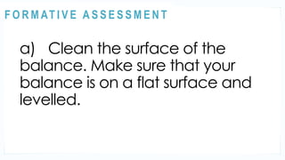 ACTIVITY 2
a) Clean the surface of the
balance. Make sure that your
balance is on a flat surface and
levelled.
@
@
F O R M AT I V E A S S E S S M E N T
 